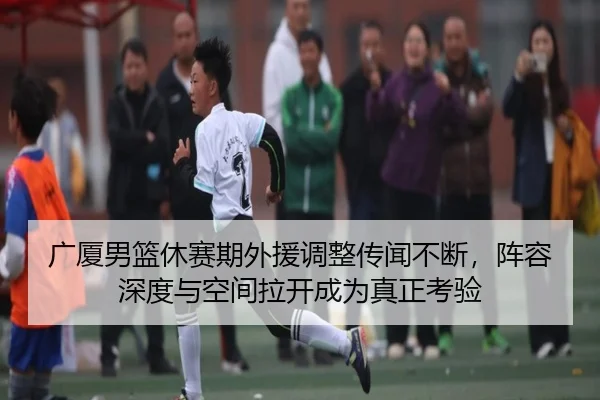 广厦男篮休赛期外援调整传闻不断，阵容深度与空间拉开成为真正考验