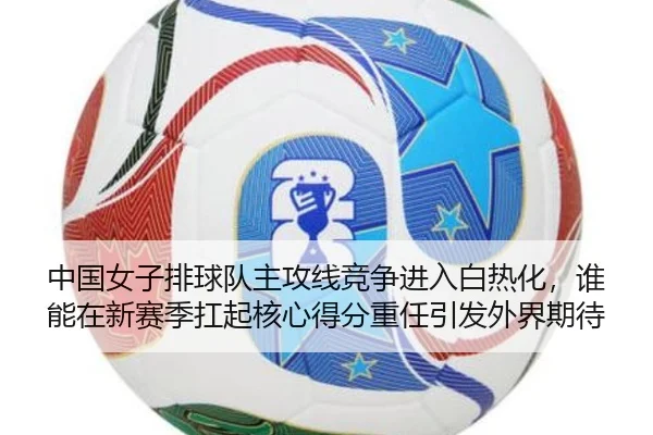 中国女子排球队主攻线竞争进入白热化，谁能在新赛季扛起核心得分重任引发外界期待